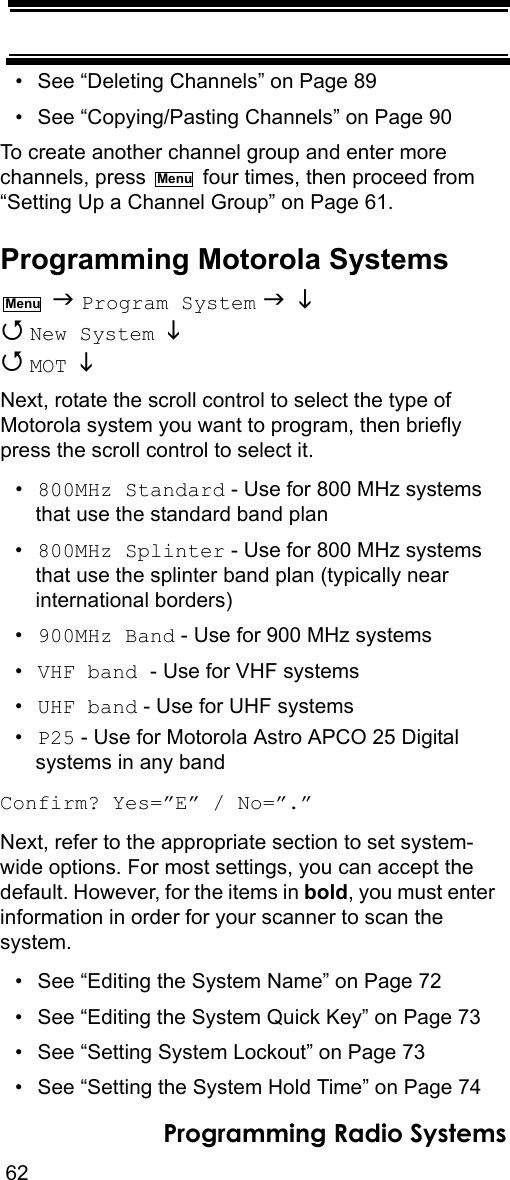 62Programming Radio Systems• See “Deleting Channels” on Page 89• See “Copying/Pasting Channels” on Page 90To create another channel group and enter more channels, press   four times, then proceed from “Setting Up a Channel Group” on Page 61.Programming Motorola Systems  Program System    New System    MOT  Next, rotate the scroll control to select the type of Motorola system you want to program, then briefly press the scroll control to select it.•800MHz Standard - Use for 800 MHz systems that use the standard band plan•800MHz Splinter - Use for 800 MHz systems that use the splinter band plan (typically near international borders)•900MHz Band - Use for 900 MHz systems•VHF band - Use for VHF systems•UHF band - Use for UHF systems•P25 - Use for Motorola Astro APCO 25 Digital systems in any bandConfirm? Yes=”E” / No=”.”Next, refer to the appropriate section to set system-wide options. For most settings, you can accept the default. However, for the items in bold, you must enter information in order for your scanner to scan the system.• See “Editing the System Name” on Page 72• See “Editing the System Quick Key” on Page 73• See “Setting System Lockout” on Page 73• See “Setting the System Hold Time” on Page 74MenuMenu