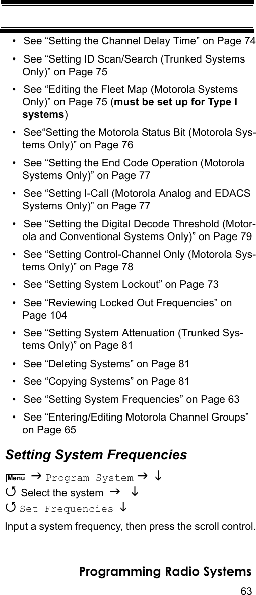 63Programming Radio Systems• See “Setting the Channel Delay Time” on Page 74• See “Setting ID Scan/Search (Trunked Systems Only)” on Page 75• See “Editing the Fleet Map (Motorola Systems Only)” on Page 75 (must be set up for Type I systems)• See“Setting the Motorola Status Bit (Motorola Sys-tems Only)” on Page 76• See “Setting the End Code Operation (Motorola Systems Only)” on Page 77• See “Setting I-Call (Motorola Analog and EDACS Systems Only)” on Page 77• See “Setting the Digital Decode Threshold (Motor-ola and Conventional Systems Only)” on Page 79• See “Setting Control-Channel Only (Motorola Sys-tems Only)” on Page 78• See “Setting System Lockout” on Page 73• See “Reviewing Locked Out Frequencies” on Page 104• See “Setting System Attenuation (Trunked Sys-tems Only)” on Page 81• See “Deleting Systems” on Page 81• See “Copying Systems” on Page 81• See “Setting System Frequencies” on Page 63• See “Entering/Editing Motorola Channel Groups” on Page 65Setting System Frequencies  Program System    Select the system    Set Frequencies   Input a system frequency, then press the scroll control.Menu