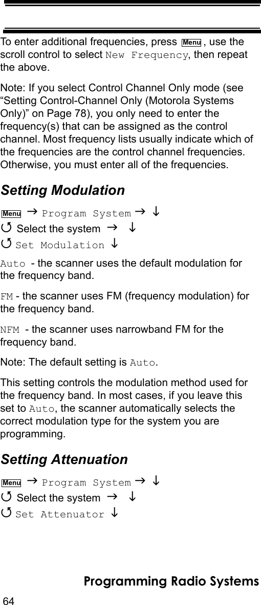 64Programming Radio SystemsTo enter additional frequencies, press  , use the scroll control to select New Frequency, then repeat the above.Note: If you select Control Channel Only mode (see “Setting Control-Channel Only (Motorola Systems Only)” on Page 78), you only need to enter the frequency(s) that can be assigned as the control channel. Most frequency lists usually indicate which of the frequencies are the control channel frequencies. Otherwise, you must enter all of the frequencies.Setting Modulation  Program System    Select the system    Set Modulation   Auto - the scanner uses the default modulation for the frequency band.FM - the scanner uses FM (frequency modulation) for the frequency band.NFM  - the scanner uses narrowband FM for the frequency band.Note: The default setting is Auto.This setting controls the modulation method used for the frequency band. In most cases, if you leave this set to Auto, the scanner automatically selects the correct modulation type for the system you are programming.Setting Attenuation  Program System    Select the system    Set Attenuator   MenuMenuMenu