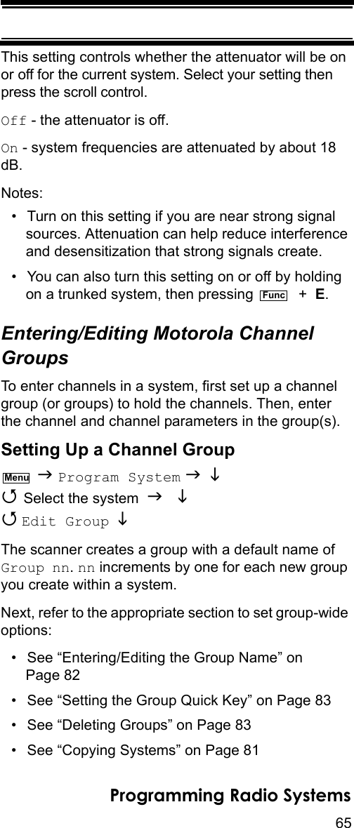 65Programming Radio SystemsThis setting controls whether the attenuator will be on or off for the current system. Select your setting then press the scroll control.Off - the attenuator is off.On - system frequencies are attenuated by about 18 dB.Notes:• Turn on this setting if you are near strong signal sources. Attenuation can help reduce interference and desensitization that strong signals create.• You can also turn this setting on or off by holding on a trunked system, then pressing    +  E.Entering/Editing Motorola Channel GroupsTo enter channels in a system, first set up a channel group (or groups) to hold the channels. Then, enter the channel and channel parameters in the group(s).Setting Up a Channel Group  Program System    Select the system    Edit Group  The scanner creates a group with a default name of Group nn. nn increments by one for each new group you create within a system.Next, refer to the appropriate section to set group-wide options:• See “Entering/Editing the Group Name” on Page 82• See “Setting the Group Quick Key” on Page 83• See “Deleting Groups” on Page 83• See “Copying Systems” on Page 81FuncMenu