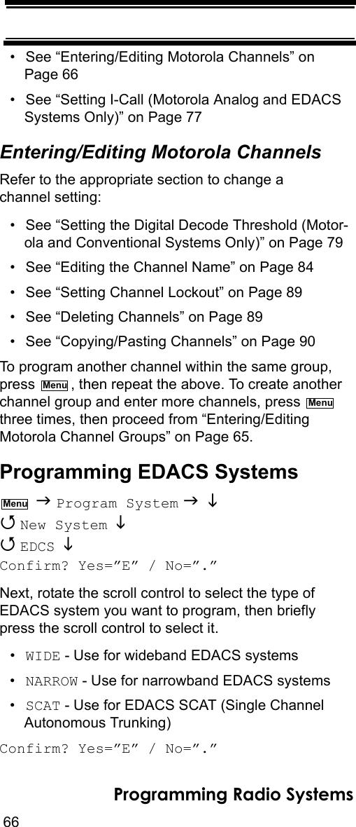 66Programming Radio Systems• See “Entering/Editing Motorola Channels” on Page 66• See “Setting I-Call (Motorola Analog and EDACS Systems Only)” on Page 77Entering/Editing Motorola ChannelsRefer to the appropriate section to change a channel setting:• See “Setting the Digital Decode Threshold (Motor-ola and Conventional Systems Only)” on Page 79• See “Editing the Channel Name” on Page 84• See “Setting Channel Lockout” on Page 89• See “Deleting Channels” on Page 89• See “Copying/Pasting Channels” on Page 90To program another channel within the same group, press  , then repeat the above. To create another channel group and enter more channels, press   three times, then proceed from “Entering/Editing Motorola Channel Groups” on Page 65.Programming EDACS Systems  Program System    New System    EDCS  Confirm? Yes=”E” / No=”.”Next, rotate the scroll control to select the type of EDACS system you want to program, then briefly press the scroll control to select it.•WIDE - Use for wideband EDACS systems•NARROW - Use for narrowband EDACS systems•SCAT - Use for EDACS SCAT (Single Channel Autonomous Trunking)Confirm? Yes=”E” / No=”.”MenuMenuMenu