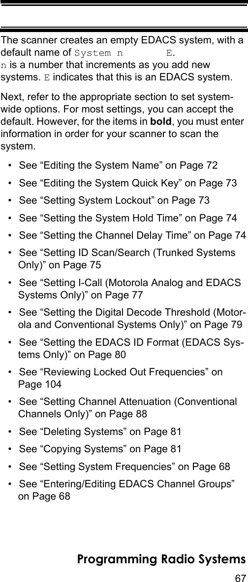 67Programming Radio SystemsThe scanner creates an empty EDACS system, with a default name of System n       E.  n is a number that increments as you add new systems. E indicates that this is an EDACS system.Next, refer to the appropriate section to set system-wide options. For most settings, you can accept the default. However, for the items in bold, you must enter information in order for your scanner to scan the system.• See “Editing the System Name” on Page 72• See “Editing the System Quick Key” on Page 73• See “Setting System Lockout” on Page 73• See “Setting the System Hold Time” on Page 74• See “Setting the Channel Delay Time” on Page 74• See “Setting ID Scan/Search (Trunked Systems Only)” on Page 75• See “Setting I-Call (Motorola Analog and EDACS Systems Only)” on Page 77• See “Setting the Digital Decode Threshold (Motor-ola and Conventional Systems Only)” on Page 79• See “Setting the EDACS ID Format (EDACS Sys-tems Only)” on Page 80• See “Reviewing Locked Out Frequencies” on Page 104• See “Setting Channel Attenuation (Conventional Channels Only)” on Page 88• See “Deleting Systems” on Page 81• See “Copying Systems” on Page 81• See “Setting System Frequencies” on Page 68• See “Entering/Editing EDACS Channel Groups” on Page 68