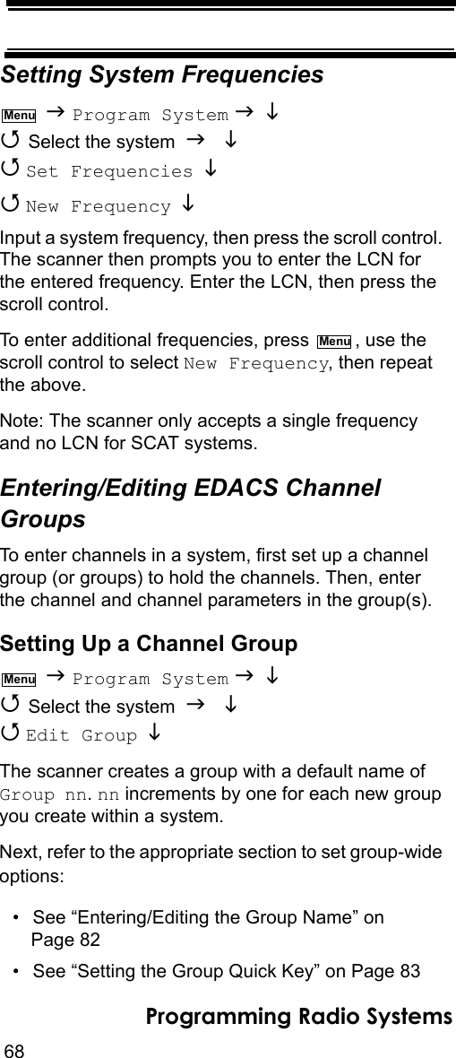 68Programming Radio SystemsSetting System Frequencies  Program System    Select the system    Set Frequencies    New Frequency   Input a system frequency, then press the scroll control. The scanner then prompts you to enter the LCN for the entered frequency. Enter the LCN, then press the scroll control.To enter additional frequencies, press  , use the scroll control to select New Frequency, then repeat the above.Note: The scanner only accepts a single frequency and no LCN for SCAT systems.Entering/Editing EDACS Channel GroupsTo enter channels in a system, first set up a channel group (or groups) to hold the channels. Then, enter the channel and channel parameters in the group(s).Setting Up a Channel Group  Program System    Select the system    Edit Group  The scanner creates a group with a default name of Group nn. nn increments by one for each new group you create within a system.Next, refer to the appropriate section to set group-wide options:• See “Entering/Editing the Group Name” on Page 82• See “Setting the Group Quick Key” on Page 83MenuMenuMenu