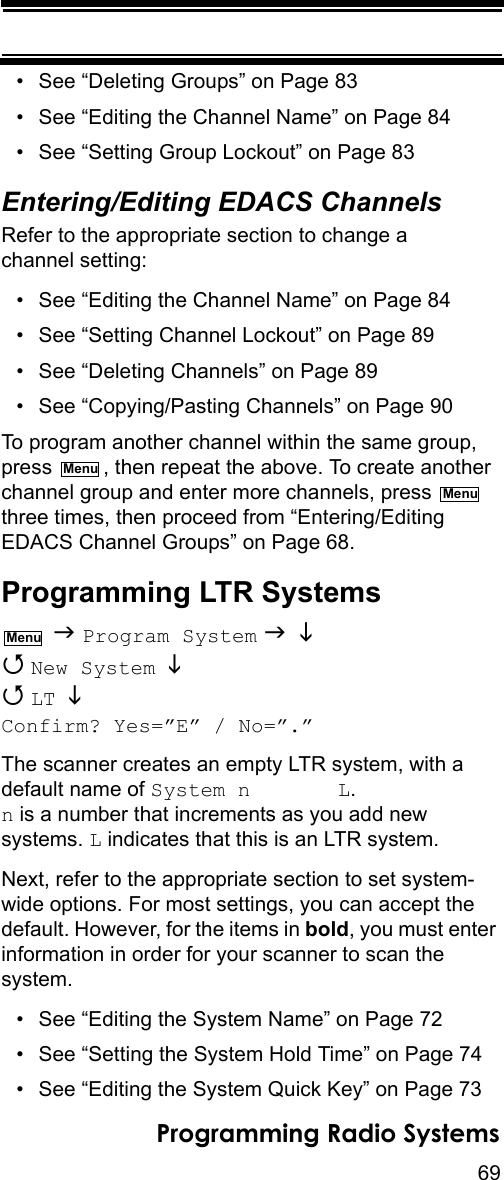 69Programming Radio Systems• See “Deleting Groups” on Page 83• See “Editing the Channel Name” on Page 84• See “Setting Group Lockout” on Page 83Entering/Editing EDACS ChannelsRefer to the appropriate section to change a channel setting:• See “Editing the Channel Name” on Page 84• See “Setting Channel Lockout” on Page 89• See “Deleting Channels” on Page 89• See “Copying/Pasting Channels” on Page 90To program another channel within the same group, press  , then repeat the above. To create another channel group and enter more channels, press   three times, then proceed from “Entering/Editing EDACS Channel Groups” on Page 68.Programming LTR Systems  Program System    New System    LT  Confirm? Yes=”E” / No=”.”The scanner creates an empty LTR system, with a default name of System n       L.  n is a number that increments as you add new systems. L indicates that this is an LTR system.Next, refer to the appropriate section to set system-wide options. For most settings, you can accept the default. However, for the items in bold, you must enter information in order for your scanner to scan the system.• See “Editing the System Name” on Page 72• See “Setting the System Hold Time” on Page 74• See “Editing the System Quick Key” on Page 73MenuMenuMenu