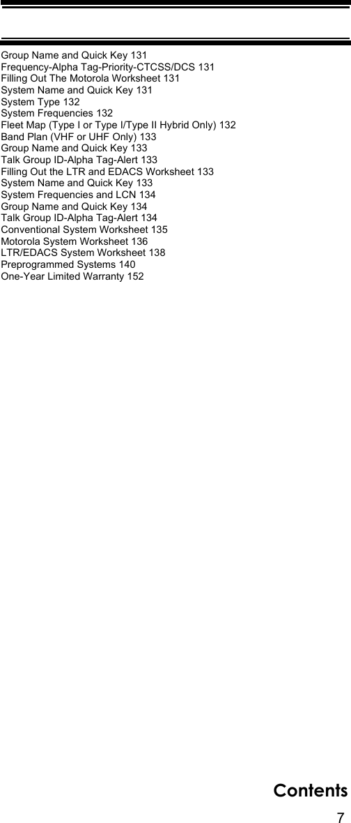 7ContentsGroup Name and Quick Key 131Frequency-Alpha Tag-Priority-CTCSS/DCS 131Filling Out The Motorola Worksheet 131System Name and Quick Key 131System Type 132System Frequencies 132Fleet Map (Type I or Type I/Type II Hybrid Only) 132Band Plan (VHF or UHF Only) 133Group Name and Quick Key 133Talk Group ID-Alpha Tag-Alert 133Filling Out the LTR and EDACS Worksheet 133System Name and Quick Key 133System Frequencies and LCN 134Group Name and Quick Key 134Talk Group ID-Alpha Tag-Alert 134Conventional System Worksheet 135Motorola System Worksheet 136LTR/EDACS System Worksheet 138Preprogrammed Systems 140One-Year Limited Warranty 152