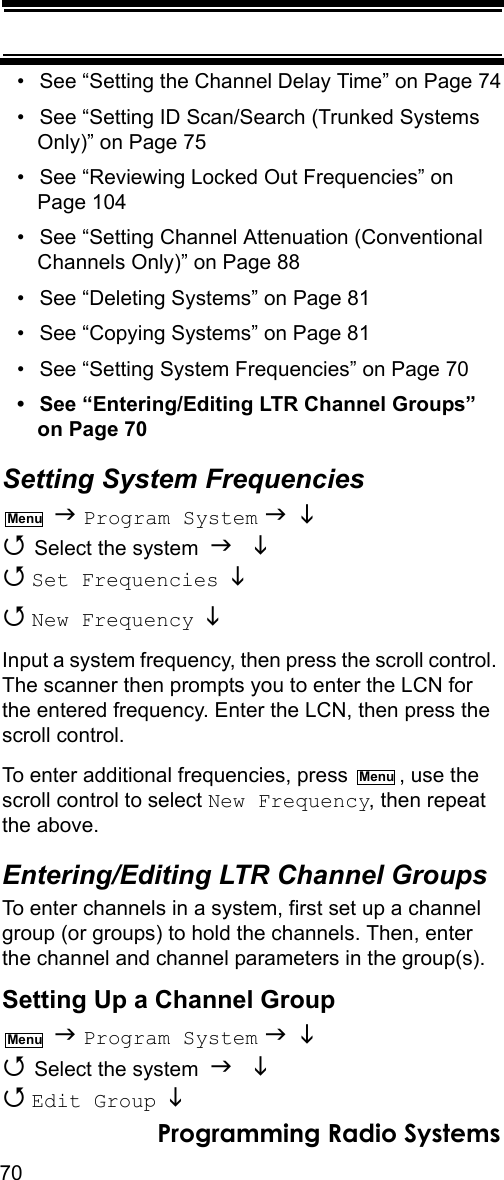 70Programming Radio Systems• See “Setting the Channel Delay Time” on Page 74• See “Setting ID Scan/Search (Trunked Systems Only)” on Page 75• See “Reviewing Locked Out Frequencies” on Page 104• See “Setting Channel Attenuation (Conventional Channels Only)” on Page 88• See “Deleting Systems” on Page 81• See “Copying Systems” on Page 81• See “Setting System Frequencies” on Page 70• See “Entering/Editing LTR Channel Groups” on Page 70Setting System Frequencies  Program System    Select the system    Set Frequencies    New Frequency   Input a system frequency, then press the scroll control. The scanner then prompts you to enter the LCN for the entered frequency. Enter the LCN, then press the scroll control.To enter additional frequencies, press  , use the scroll control to select New Frequency, then repeat the above.Entering/Editing LTR Channel GroupsTo enter channels in a system, first set up a channel group (or groups) to hold the channels. Then, enter the channel and channel parameters in the group(s).Setting Up a Channel Group  Program System    Select the system    Edit Group  MenuMenuMenu