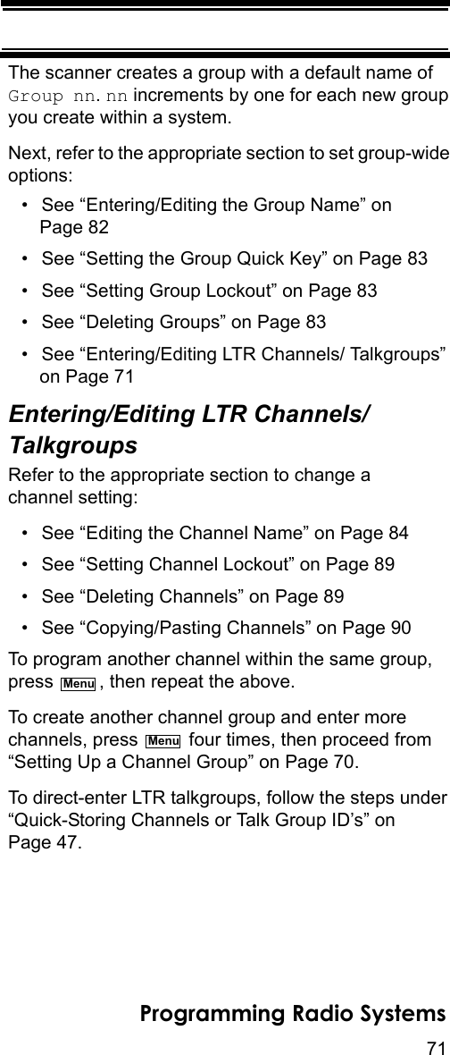 71Programming Radio SystemsThe scanner creates a group with a default name of Group nn. nn increments by one for each new group you create within a system.Next, refer to the appropriate section to set group-wide options:• See “Entering/Editing the Group Name” on Page 82• See “Setting the Group Quick Key” on Page 83• See “Setting Group Lockout” on Page 83• See “Deleting Groups” on Page 83• See “Entering/Editing LTR Channels/ Talkgroups” on Page 71Entering/Editing LTR Channels/TalkgroupsRefer to the appropriate section to change a channel setting:• See “Editing the Channel Name” on Page 84• See “Setting Channel Lockout” on Page 89• See “Deleting Channels” on Page 89• See “Copying/Pasting Channels” on Page 90To program another channel within the same group, press  , then repeat the above.To create another channel group and enter more channels, press   four times, then proceed from “Setting Up a Channel Group” on Page 70.To direct-enter LTR talkgroups, follow the steps under “Quick-Storing Channels or Talk Group ID’s” on Page 47.MenuMenu