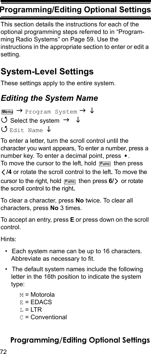 72Programming/Editing Optional SettingsProgramming/Editing Optional Set-tingsThis section details the instructions for each of the optional programming steps referred to in “Program-ming Radio Systems” on Page 59. Use the instructions in the appropriate section to enter or edit a setting.System-Level SettingsThese settings apply to the entire system.Editing the System Name  Program System    Select the system    Edit Name   To enter a letter, turn the scroll control until the character you want appears, To enter a number, press a number key. To enter a decimal point, press  . To move the cursor to the left, hold   then press/4 or rotate the scroll control to the left. To move the cursor to the right, hold   then press 6/  or rotate the scroll control to the right.To clear a character, press No twice. To clear all characters, press No 3 times.To accept an entry, press E or press down on the scroll control.Hints:• Each system name can be up to 16 characters. Abbreviate as necessary to fit.• The default system names include the following letter in the 16th position to indicate the system type: M = MotorolaE = EDACSL = LTRC = ConventionalMenuFuncFuncProgramming/Editing Optional Settings