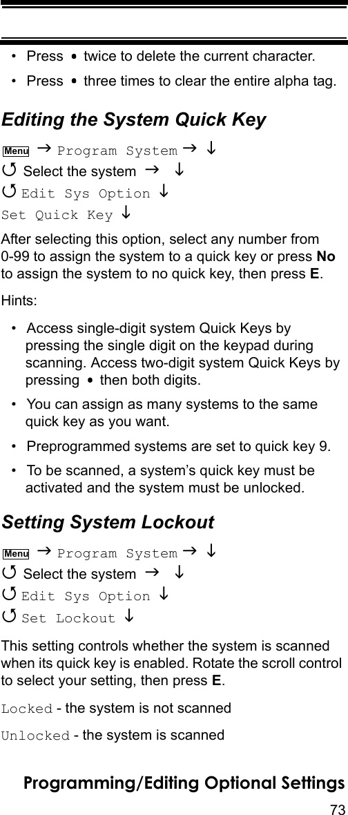 73Programming/Editing Optional Settings• Press   twice to delete the current character.• Press   three times to clear the entire alpha tag.Editing the System Quick Key  Program System    Select the system    Edit Sys Option   Set Quick Key   After selecting this option, select any number from 0-99 to assign the system to a quick key or press No to assign the system to no quick key, then press E.Hints:• Access single-digit system Quick Keys by pressing the single digit on the keypad during scanning. Access two-digit system Quick Keys by pressing   then both digits.• You can assign as many systems to the same quick key as you want.• Preprogrammed systems are set to quick key 9.• To be scanned, a system’s quick key must be activated and the system must be unlocked.Setting System Lockout  Program System    Select the system    Edit Sys Option    Set Lockout   This setting controls whether the system is scanned when its quick key is enabled. Rotate the scroll control to select your setting, then press E.Locked - the system is not scannedUnlocked - the system is scannedMenuMenu