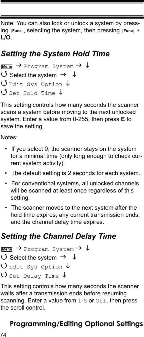 74Programming/Editing Optional SettingsNote: You can also lock or unlock a system by press-ing  , selecting the system, then pressing   + L/O.Setting the System Hold Time  Program System    Select the system    Edit Sys Option    Set Hold Time   This setting controls how many seconds the scanner scans a system before moving to the next unlocked system. Enter a value from 0-255, then press E to save the setting.Notes: • If you select 0, the scanner stays on the system for a minimal time (only long enough to check cur-rent system activity).• The default setting is 2 seconds for each system.• For conventional systems, all unlocked channels will be scanned at least once regardless of this setting.• The scanner moves to the next system after the hold time expires, any current transmission ends, and the channel delay time expires.Setting the Channel Delay Time  Program System    Select the system    Edit Sys Option    Set Delay Time   This setting controls how many seconds the scanner waits after a transmission ends before resuming scanning. Enter a value from 1-5 or Off, then press the scroll control.Func FuncMenuMenu