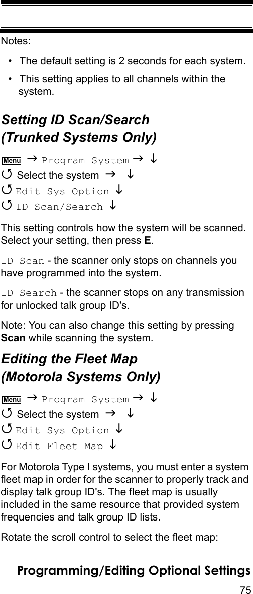 75Programming/Editing Optional SettingsNotes:• The default setting is 2 seconds for each system.• This setting applies to all channels within the system.Setting ID Scan/Search (Trunked Systems Only)  Program System    Select the system    Edit Sys Option    ID Scan/Search   This setting controls how the system will be scanned. Select your setting, then press E.ID Scan - the scanner only stops on channels you have programmed into the system.ID Search - the scanner stops on any transmission for unlocked talk group ID&apos;s.Note: You can also change this setting by pressing Scan while scanning the system.Editing the Fleet Map (Motorola Systems Only)  Program System    Select the system    Edit Sys Option    Edit Fleet Map   For Motorola Type I systems, you must enter a system fleet map in order for the scanner to properly track and display talk group ID&apos;s. The fleet map is usually included in the same resource that provided system frequencies and talk group ID lists.Rotate the scroll control to select the fleet map:MenuMenu