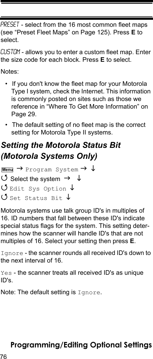 76Programming/Editing Optional SettingsPreset - select from the 16 most common fleet maps (see “Preset Fleet Maps” on Page 125). Press E to select.Custom - allows you to enter a custom fleet map. Enter the size code for each block. Press E to select.Notes: • If you don&apos;t know the fleet map for your Motorola Type I system, check the Internet. This information is commonly posted on sites such as those we reference in “Where To Get More Information” on Page 29.• The default setting of no fleet map is the correct setting for Motorola Type II systems.Setting the Motorola Status Bit(Motorola Systems Only)  Program System    Select the system    Edit Sys Option    Set Status Bit   Motorola systems use talk group ID&apos;s in multiples of 16. ID numbers that fall between these ID&apos;s indicate special status flags for the system. This setting deter-mines how the scanner will handle ID&apos;s that are not multiples of 16. Select your setting then press E.Ignore - the scanner rounds all received ID&apos;s down to the next interval of 16.Yes - the scanner treats all received ID&apos;s as unique ID&apos;s.Note: The default setting is Ignore.Menu