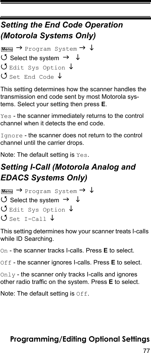 77Programming/Editing Optional SettingsSetting the End Code Operation(Motorola Systems Only)  Program System    Select the system    Edit Sys Option    Set End Code   This setting determines how the scanner handles the transmission end code sent by most Motorola sys-tems. Select your setting then press E.Yes - the scanner immediately returns to the control channel when it detects the end code.Ignore - the scanner does not return to the control channel until the carrier drops.Note: The default setting is Yes.Setting I-Call (Motorola Analog and EDACS Systems Only)  Program System    Select the system    Edit Sys Option    Set I-Call  This setting determines how your scanner treats I-calls while ID Searching.On - the scanner tracks I-calls. Press E to select.Off - the scanner ignores I-calls. Press E to select.Only - the scanner only tracks I-calls and ignores other radio traffic on the system. Press E to select.Note: The default setting is Off.MenuMenu