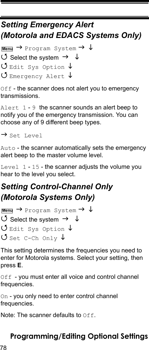 78Programming/Editing Optional SettingsSetting Emergency Alert (Motorola and EDACS Systems Only)  Program System    Select the system    Edit Sys Option    Emergency Alert  Off - the scanner does not alert you to emergency transmissions.Alert 1 - 9 the scanner sounds an alert beep to notify you of the emergency transmission. You can choose any of 9 different beep types. Set LevelAuto - the scanner automatically sets the emergency alert beep to the master volume level.Level 1 - 15 - the scanner adjusts the volume you hear to the level you select.Setting Control-Channel Only (Motorola Systems Only)  Program System    Select the system    Edit Sys Option    Set C-Ch Only  This setting determines the frequencies you need to enter for Motorola systems. Select your setting, then press E.Off - you must enter all voice and control channel frequencies.On - you only need to enter control channel frequencies.Note: The scanner defaults to Off.MenuMenu