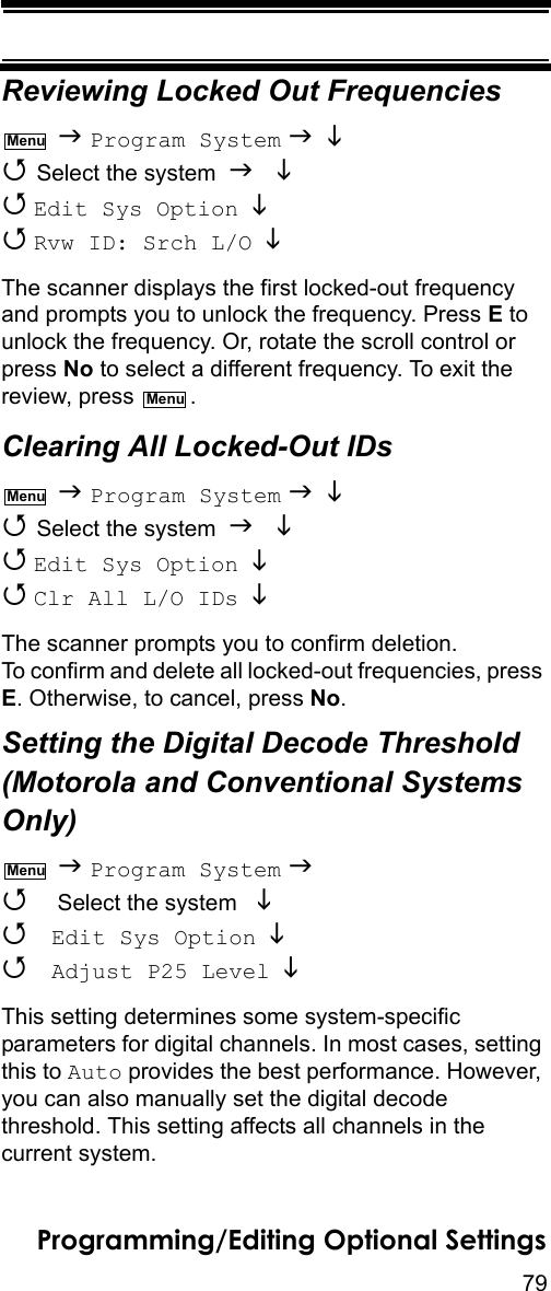 79Programming/Editing Optional SettingsReviewing Locked Out Frequencies  Program System    Select the system    Edit Sys Option    Rvw ID: Srch L/O  The scanner displays the first locked-out frequency and prompts you to unlock the frequency. Press E to unlock the frequency. Or, rotate the scroll control or press No to select a different frequency. To exit the review, press  .Clearing All Locked-Out IDs  Program System    Select the system    Edit Sys Option    Clr All L/O IDs   The scanner prompts you to confirm deletion. To confirm and delete all locked-out frequencies, press E. Otherwise, to cancel, press No.Setting the Digital Decode Threshold (Motorola and Conventional Systems Only)  Program System   Select the system    Edit Sys Option   Adjust P25 Level  This setting determines some system-specific parameters for digital channels. In most cases, setting this to Auto provides the best performance. However, you can also manually set the digital decode threshold. This setting affects all channels in the current system.MenuMenuMenuMenu