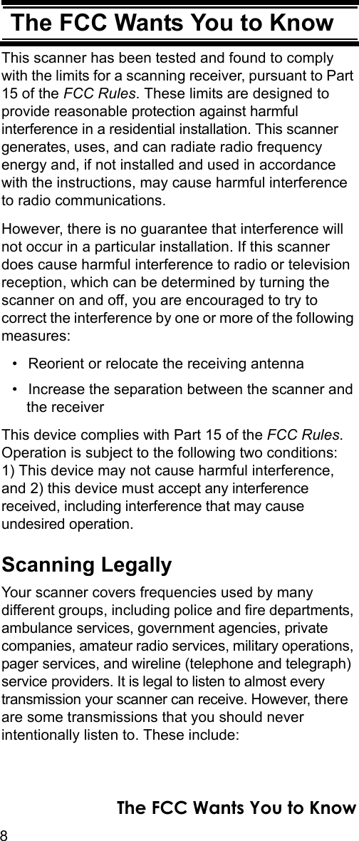 8The FCC Wants You to KnowThe FCC Wants You to KnowThis scanner has been tested and found to comply with the limits for a scanning receiver, pursuant to Part 15 of the FCC Rules. These limits are designed to provide reasonable protection against harmful interference in a residential installation. This scanner generates, uses, and can radiate radio frequency energy and, if not installed and used in accordance with the instructions, may cause harmful interference to radio communications.However, there is no guarantee that interference will not occur in a particular installation. If this scanner does cause harmful interference to radio or television reception, which can be determined by turning the scanner on and off, you are encouraged to try to correct the interference by one or more of the following measures:• Reorient or relocate the receiving antenna• Increase the separation between the scanner and the receiverThis device complies with Part 15 of the FCC Rules. Operation is subject to the following two conditions: 1) This device may not cause harmful interference, and 2) this device must accept any interference received, including interference that may cause undesired operation.Scanning LegallyYour scanner covers frequencies used by many different groups, including police and fire departments, ambulance services, government agencies, private companies, amateur radio services, military operations, pager services, and wireline (telephone and telegraph) service providers. It is legal to listen to almost every transmission your scanner can receive. However, there are some transmissions that you should never intentionally listen to. These include: The FCC Wants You to Know