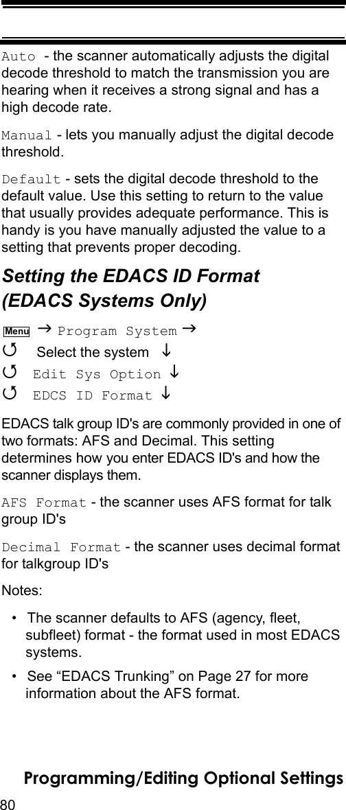 80Programming/Editing Optional SettingsAuto - the scanner automatically adjusts the digital decode threshold to match the transmission you are hearing when it receives a strong signal and has a high decode rate.Manual - lets you manually adjust the digital decode threshold.Default - sets the digital decode threshold to the default value. Use this setting to return to the value that usually provides adequate performance. This is handy is you have manually adjusted the value to a setting that prevents proper decoding.Setting the EDACS ID Format (EDACS Systems Only)  Program System   Select the system    Edit Sys Option   EDCS ID Format  EDACS talk group ID&apos;s are commonly provided in one of two formats: AFS and Decimal. This setting determines how you enter EDACS ID&apos;s and how the scanner displays them.AFS Format - the scanner uses AFS format for talk group ID&apos;sDecimal Format - the scanner uses decimal format for talkgroup ID&apos;sNotes:• The scanner defaults to AFS (agency, fleet, subfleet) format - the format used in most EDACS systems.• See “EDACS Trunking” on Page 27 for more information about the AFS format.Menu