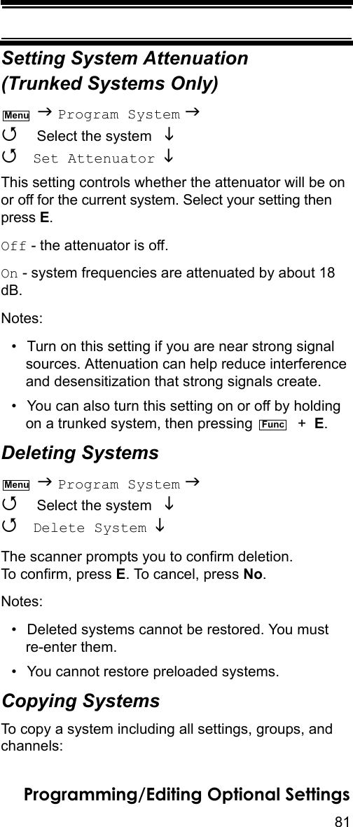 81Programming/Editing Optional SettingsSetting System Attenuation (Trunked Systems Only)  Program System   Select the system    Set Attenuator  This setting controls whether the attenuator will be on or off for the current system. Select your setting then press E.Off - the attenuator is off.On - system frequencies are attenuated by about 18 dB.Notes:• Turn on this setting if you are near strong signal sources. Attenuation can help reduce interference and desensitization that strong signals create.• You can also turn this setting on or off by holding on a trunked system, then pressing    +  E.Deleting Systems  Program System   Select the system    Delete System  The scanner prompts you to confirm deletion. To confirm, press E. To cancel, press No.Notes:• Deleted systems cannot be restored. You must re-enter them.• You cannot restore preloaded systems.Copying SystemsTo copy a system including all settings, groups, and channels:MenuFuncMenu