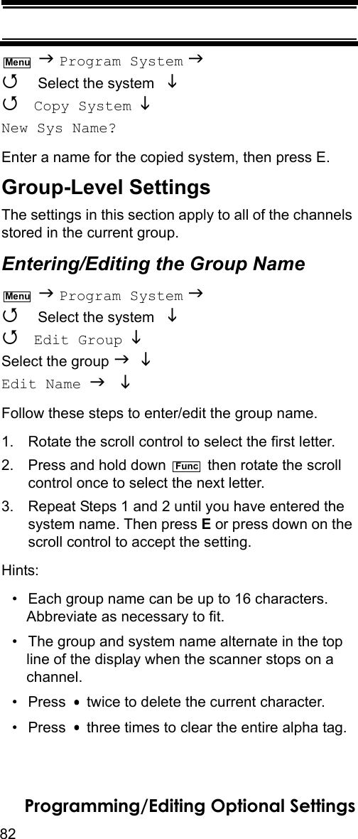 82Programming/Editing Optional Settings  Program System   Select the system    Copy System   New Sys Name? Enter a name for the copied system, then press E. Group-Level SettingsThe settings in this section apply to all of the channels stored in the current group.Entering/Editing the Group Name  Program System   Select the system    Edit Group  Select the group   Edit Name  Follow these steps to enter/edit the group name.1. Rotate the scroll control to select the first letter.2. Press and hold down   then rotate the scroll control once to select the next letter.3. Repeat Steps 1 and 2 until you have entered thesystem name. Then press E or press down on the scroll control to accept the setting.Hints:• Each group name can be up to 16 characters. Abbreviate as necessary to fit.• The group and system name alternate in the top line of the display when the scanner stops on a channel.• Press   twice to delete the current character.• Press   three times to clear the entire alpha tag.MenuMenuFunc