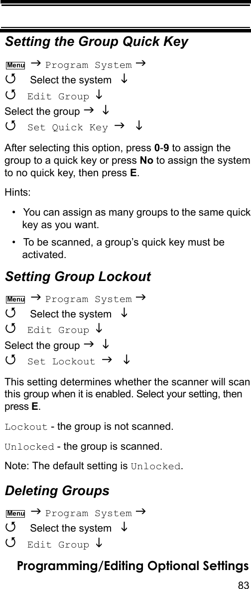 83Programming/Editing Optional SettingsSetting the Group Quick Key  Program System   Select the system    Edit Group  Select the group    Set Quick Key  After selecting this option, press 0-9 to assign the group to a quick key or press No to assign the system to no quick key, then press E.Hints:• You can assign as many groups to the same quick key as you want.• To be scanned, a group’s quick key must be activated.Setting Group Lockout  Program System   Select the system    Edit Group  Select the group    Set Lockout  This setting determines whether the scanner will scan this group when it is enabled. Select your setting, then press E.Lockout - the group is not scanned.Unlocked - the group is scanned.Note: The default setting is Unlocked.Deleting Groups  Program System   Select the system    Edit Group  MenuMenuMenu