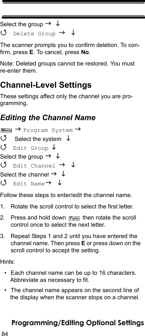 84Programming/Editing Optional SettingsSelect the group    Delete Group  The scanner prompts you to confirm deletion. To con-firm, press E. To cancel, press No.Note: Deleted groups cannot be restored. You must re-enter them.Channel-Level SettingsThese settings affect only the channel you are pro-gramming.Editing the Channel Name  Program System   Select the system    Edit Group  Select the group    Edit Channel  Select the channel    Edit Name Follow these steps to enter/edit the channel name.1. Rotate the scroll control to select the first letter.2. Press and hold down   then rotate the scroll control once to select the next letter.3. Repeat Steps 1 and 2 until you have entered thechannel name. Then press E or press down on the scroll control to accept the setting.Hints:• Each channel name can be up to 16 characters. Abbreviate as necessary to fit.• The channel name appears on the second line of the display when the scanner stops on a channel.MenuFunc