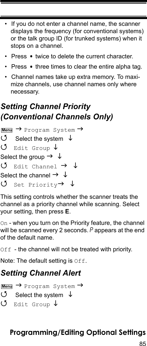 85Programming/Editing Optional Settings• If you do not enter a channel name, the scanner displays the frequency (for conventional systems) or the talk group ID (for trunked systems) when it stops on a channel.• Press   twice to delete the current character.• Press   three times to clear the entire alpha tag.• Channel names take up extra memory. To maxi-mize channels, use channel names only where necessary.Setting Channel Priority (Conventional Channels Only)  Program System   Select the system    Edit Group  Select the group    Edit Channel  Select the channel    Set Priority This setting controls whether the scanner treats the channel as a priority channel while scanning. Select your setting, then press E.On - when you turn on the Priority feature, the channel will be scanned every 2 seconds. P appears at the end of the default name.Off - the channel will not be treated with priority.Note: The default setting is Off.Setting Channel Alert   Program System   Select the system    Edit Group  MenuMenu