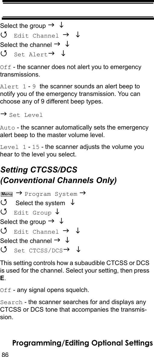 86Programming/Editing Optional SettingsSelect the group    Edit Channel  Select the channel    Set Alert  Off - the scanner does not alert you to emergency transmissions.Alert 1 - 9 the scanner sounds an alert beep to notify you of the emergency transmission. You can choose any of 9 different beep types. Set LevelAuto - the scanner automatically sets the emergency alert beep to the master volume level.Level 1 - 15 - the scanner adjusts the volume you hear to the level you select.Setting CTCSS/DCS (Conventional Channels Only)  Program System   Select the system    Edit Group  Select the group    Edit Channel  Select the channel    Set CTCSS/DCS  This setting controls how a subaudible CTCSS or DCS is used for the channel. Select your setting, then press E.Off - any signal opens squelch.Search - the scanner searches for and displays any CTCSS or DCS tone that accompanies the transmis-sion.Menu