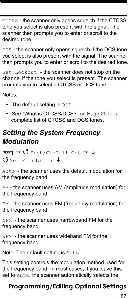 87Programming/Editing Optional SettingsCTCSS - the scanner only opens squelch if the CTCSS tone you select is also present with the signal. The scanner then prompts you to enter or scroll to the desired tone.DCS - the scanner only opens squelch if the DCS tone you select is also present with the signal. The scanner then prompts you to enter or scroll to the desired tone.Set Lockout - the scanner does not stop on the channel if the tone you select is present. The scanner prompts you to select a CTCSS or DCS tone.Notes:• The default setting is Off.• See “What is CTCSS/DCS?” on Page 20 for a complete list of CTCSS and DCS tones.Setting the System Frequency Modulation   Srch/CloCall Opt    Set Modulation   Auto - the scanner uses the default modulation for the frequency band.AM - the scanner uses AM (amplitude modulation) for the frequency band.FM - the scanner uses FM (frequency modulation) for the frequency band.NFM  - the scanner uses narrowband FM for the frequency band.WFM  - the scanner uses wideband FM for the frequency band.Note: The default setting is Auto.This setting controls the modulation method used for the frequency band. In most cases, if you leave this set to Auto, the scanner automatically selects the Menu