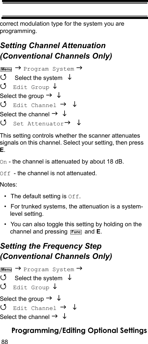 88Programming/Editing Optional Settingscorrect modulation type for the system you are programming.Setting Channel Attenuation (Conventional Channels Only)  Program System   Select the system    Edit Group  Select the group    Edit Channel  Select the channel    Set Attenuator  This setting controls whether the scanner attenuates signals on this channel. Select your setting, then press E.On - the channel is attenuated by about 18 dB.Off - the channel is not attenuated.Notes: • The default setting is Off.• For trunked systems, the attenuation is a system-level setting.• You can also toggle this setting by holding on the channel and pressing   and E.Setting the Frequency Step (Conventional Channels Only)  Program System   Select the system    Edit Group  Select the group    Edit Channel  Select the channel   MenuFuncMenu