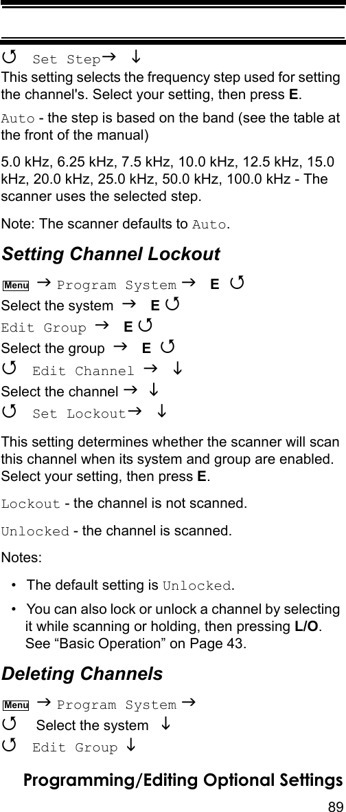 89Programming/Editing Optional Settings Set Step  This setting selects the frequency step used for setting the channel&apos;s. Select your setting, then press E.Auto - the step is based on the band (see the table at the front of the manual)5.0 kHz, 6.25 kHz, 7.5 kHz, 10.0 kHz, 12.5 kHz, 15.0 kHz, 20.0 kHz, 25.0 kHz, 50.0 kHz, 100.0 kHz - The scanner uses the selected step.Note: The scanner defaults to Auto.Setting Channel Lockout  Program System  E  Select the system  E Edit Group  E Select the group  E   Edit Channel  Select the channel    Set Lockout  This setting determines whether the scanner will scan this channel when its system and group are enabled. Select your setting, then press E.Lockout - the channel is not scanned.Unlocked - the channel is scanned.Notes:• The default setting is Unlocked.• You can also lock or unlock a channel by selecting it while scanning or holding, then pressing L/O. See “Basic Operation” on Page 43.Deleting Channels  Program System   Select the system    Edit Group  MenuMenu