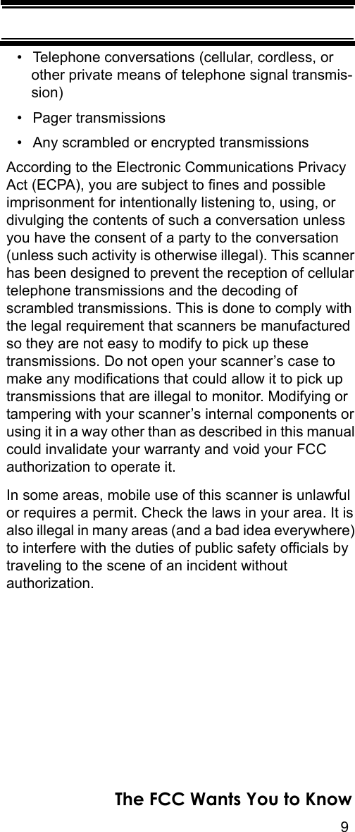 9The FCC Wants You to Know• Telephone conversations (cellular, cordless, or other private means of telephone signal transmis-sion) • Pager transmissions • Any scrambled or encrypted transmissions According to the Electronic Communications Privacy Act (ECPA), you are subject to fines and possible imprisonment for intentionally listening to, using, or divulging the contents of such a conversation unless you have the consent of a party to the conversation (unless such activity is otherwise illegal). This scanner has been designed to prevent the reception of cellular telephone transmissions and the decoding of scrambled transmissions. This is done to comply with the legal requirement that scanners be manufactured so they are not easy to modify to pick up these transmissions. Do not open your scanner’s case to make any modifications that could allow it to pick up transmissions that are illegal to monitor. Modifying or tampering with your scanner’s internal components or using it in a way other than as described in this manual could invalidate your warranty and void your FCC authorization to operate it. In some areas, mobile use of this scanner is unlawful or requires a permit. Check the laws in your area. It is also illegal in many areas (and a bad idea everywhere) to interfere with the duties of public safety officials by traveling to the scene of an incident without authorization. 