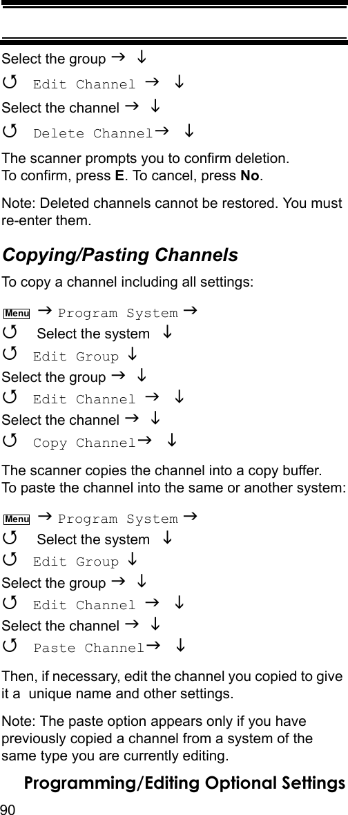 90Programming/Editing Optional SettingsSelect the group    Edit Channel  Select the channel    Delete Channel The scanner prompts you to confirm deletion. To confirm, press E. To cancel, press No.Note: Deleted channels cannot be restored. You must re-enter them.Copying/Pasting ChannelsTo copy a channel including all settings:  Program System   Select the system    Edit Group  Select the group    Edit Channel  Select the channel    Copy Channel The scanner copies the channel into a copy buffer. To paste the channel into the same or another system:  Program System   Select the system    Edit Group  Select the group    Edit Channel  Select the channel    Paste Channel Then, if necessary, edit the channel you copied to give it a  unique name and other settings.Note: The paste option appears only if you have previously copied a channel from a system of the same type you are currently editing.MenuMenu