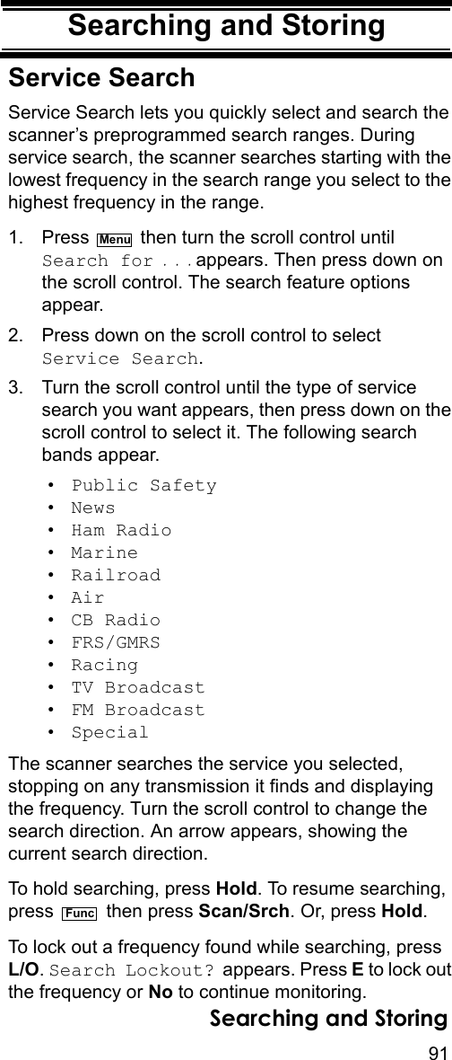 91Searching and StoringSearching and StoringService SearchService Search lets you quickly select and search the scanner’s preprogrammed search ranges. During service search, the scanner searches starting with the lowest frequency in the search range you select to the highest frequency in the range.1. Press   then turn the scroll control until Search for . . . appears. Then press down on the scroll control. The search feature options appear.2. Press down on the scroll control to select Service Search.3. Turn the scroll control until the type of service search you want appears, then press down on the scroll control to select it. The following search bands appear.• Public Safety• News• Ham Radio• Marine• Railroad• Air• CB Radio• FRS/GMRS• Racing• TV Broadcast• FM Broadcast• SpecialThe scanner searches the service you selected, stopping on any transmission it finds and displaying the frequency. Turn the scroll control to change the search direction. An arrow appears, showing the current search direction.To hold searching, press Hold. To resume searching, press  then press Scan/Srch. Or, press Hold. To lock out a frequency found while searching, press L/O. Search Lockout? appears. Press E to lock out the frequency or No to continue monitoring.MenuFuncSearching and Storing