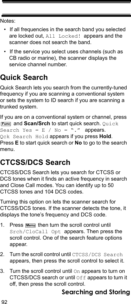 92Searching and StoringNotes: • If all frequencies in the search band you selected are locked out, All Locked! appears and the scanner does not search the band.• If the service you select uses channels (such as CB radio or marine), the scanner displays the service channel number.Quick SearchQuick Search lets you search from the currently-tuned frequency if you are scanning a conventional system or sets the system to ID search if you are scanning a trunked system.If you are on a conventional system or channel, press  and Scan/Srch to start quick search. Quick Search Yes = E / No = “.”  appears. Qck Search Hold appears if you press Hold. Press E to start quick search or No to go to the search menu.CTCSS/DCS SearchCTCSS/DCS Search lets you search for CTCSS or DCS tones when it finds an active frequency in search and Close Call modes. You can identify up to 50 CTCSS tones and 104 DCS codes.Turning this option on lets the scanner search for CTCSS/DCS tones. If the scanner detects the tone, it displays the tone’s frequency and DCS code.1. Press   then turn the scroll control until Srch/CloCall Opt appears. Then press the scroll control. One of the search feature options appear.2. Turn the scroll control until CTCSS/DCS Search   appears, then press the scroll control to select it.3. Turn the scroll control until On appears to turn on CTCSS/DCS search or until Off appears to turn it off, then press the scroll control.FuncMenu