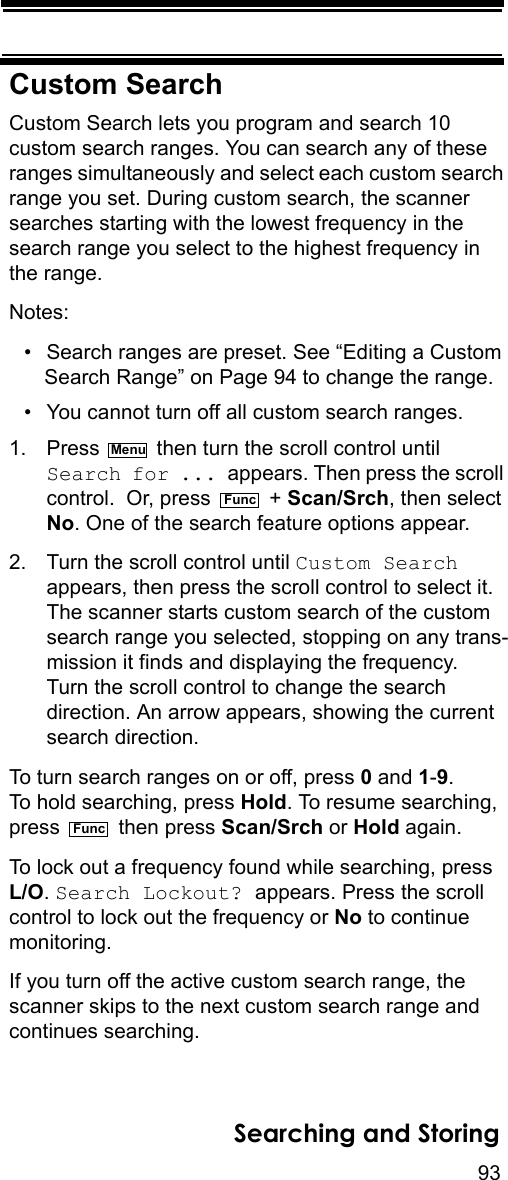 93Searching and StoringCustom SearchCustom Search lets you program and search 10 custom search ranges. You can search any of these ranges simultaneously and select each custom search range you set. During custom search, the scanner searches starting with the lowest frequency in the search range you select to the highest frequency in the range.Notes: • Search ranges are preset. See “Editing a Custom Search Range” on Page 94 to change the range.• You cannot turn off all custom search ranges.1. Press   then turn the scroll control until Search for ... appears. Then press the scroll control.  Or, press   + Scan/Srch, then select No. One of the search feature options appear.2. Turn the scroll control until Custom Search appears, then press the scroll control to select it. The scanner starts custom search of the custom search range you selected, stopping on any trans-mission it finds and displaying the frequency. Turn the scroll control to change the search direction. An arrow appears, showing the current search direction.To turn search ranges on or off, press 0 and 1-9. To hold searching, press Hold. To resume searching, press  then press Scan/Srch or Hold again. To lock out a frequency found while searching, press L/O. Search Lockout? appears. Press the scroll control to lock out the frequency or No to continue monitoring.If you turn off the active custom search range, the scanner skips to the next custom search range and continues searching.MenuFuncFunc