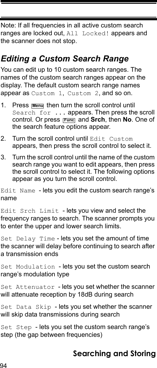 94Searching and StoringNote: If all frequencies in all active custom search ranges are locked out, All Locked! appears and the scanner does not stop.Editing a Custom Search RangeYou can edit up to 10 custom search ranges. The names of the custom search ranges appear on the display. The default custom search range names appear as Custom 1, Custom 2, and so on.1. Press   then turn the scroll control until Search for ... appears. Then press the scroll control. Or press   and Srch, then No. One of the search feature options appear.2. Turn the scroll control until Edit Custom appears, then press the scroll control to select it.3. Turn the scroll control until the name of the custom search range you want to edit appears, then press the scroll control to select it. The following options appear as you turn the scroll control.Edit Name  - lets you edit the custom search range’s nameEdit Srch Limit  - lets you view and select the frequency ranges to search. The scanner prompts you to enter the upper and lower search limits.Set Delay Time - lets you set the amount of time the scanner will delay before continuing to search after a transmission endsSet Modulation  - lets you set the custom search range’s modulation typeSet Attenuator  - lets you set whether the scanner will attenuate reception by 18dB during searchSet Data Skip  - lets you set whether the scanner will skip data transmissions during searchSet Step  - lets you set the custom search range’s step (the gap between frequencies)MenuFunc