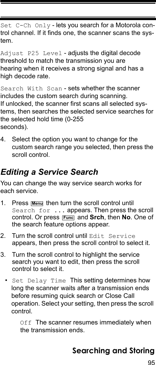 95Searching and StoringSet C-Ch Only - lets you search for a Motorola con-trol channel. If it finds one, the scanner scans the sys-tem.Adjust P25 Level - adjusts the digital decode threshold to match the transmission you are hearing when it receives a strong signal and has a high decode rate.Search With Scan - sets whether the scanner includes the custom search during scanning. If unlocked, the scanner first scans all selected sys-tems, then searches the selected service searches for the selected hold time (0-255 seconds).4. Select the option you want to change for the custom search range you selected, then press the scroll control.Editing a Service SearchYou can change the way service search works for each service.1. Press   then turn the scroll control until Search for ... appears. Then press the scroll control. Or press   and Srch, then No. One of the search feature options appear.2. Turn the scroll control until Edit Service appears, then press the scroll control to select it.3. Turn the scroll control to highlight the service search you want to edit, then press the scroll control to select it.•Set Delay Time This setting determines how long the scanner waits after a transmission ends before resuming quick search or Close Call operation. Select your setting, then press the scroll control.Off The scanner resumes immediately when the transmission ends.MenuFunc