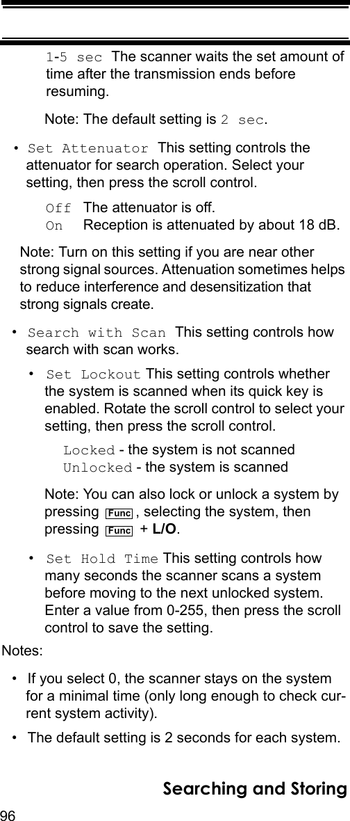 96Searching and Storing1-5 sec The scanner waits the set amount of time after the transmission ends before resuming.Note: The default setting is 2 sec.• Set Attenuator This setting controls the attenuator for search operation. Select your setting, then press the scroll control.Off  The attenuator is off.On     Reception is attenuated by about 18 dB.Note: Turn on this setting if you are near other strong signal sources. Attenuation sometimes helps to reduce interference and desensitization that strong signals create.•Search with Scan This setting controls how search with scan works.•Set Lockout This setting controls whether the system is scanned when its quick key is enabled. Rotate the scroll control to select your setting, then press the scroll control.Locked - the system is not scannedUnlocked - the system is scannedNote: You can also lock or unlock a system by pressing  , selecting the system, then pressing  + L/O.•Set Hold Time This setting controls how many seconds the scanner scans a system before moving to the next unlocked system. Enter a value from 0-255, then press the scroll control to save the setting.Notes: • If you select 0, the scanner stays on the system for a minimal time (only long enough to check cur-rent system activity).• The default setting is 2 seconds for each system.FuncFunc