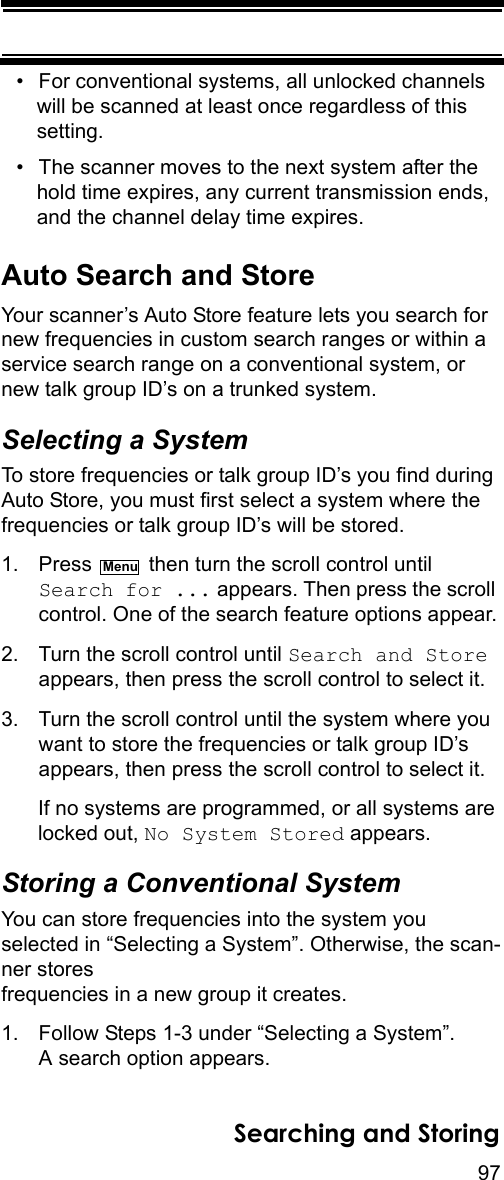 97Searching and Storing• For conventional systems, all unlocked channels will be scanned at least once regardless of this setting.• The scanner moves to the next system after the hold time expires, any current transmission ends, and the channel delay time expires.Auto Search and StoreYour scanner’s Auto Store feature lets you search for new frequencies in custom search ranges or within a service search range on a conventional system, or new talk group ID’s on a trunked system.Selecting a SystemTo store frequencies or talk group ID’s you find during Auto Store, you must first select a system where the frequencies or talk group ID’s will be stored.1. Press   then turn the scroll control until Search for ... appears. Then press the scroll control. One of the search feature options appear.2. Turn the scroll control until Search and Store appears, then press the scroll control to select it. 3. Turn the scroll control until the system where you want to store the frequencies or talk group ID’s appears, then press the scroll control to select it. If no systems are programmed, or all systems are locked out, No System Stored appears. Storing a Conventional SystemYou can store frequencies into the system you selected in “Selecting a System”. Otherwise, the scan-ner stores frequencies in a new group it creates.1. Follow Steps 1-3 under “Selecting a System”. A search option appears.Menu