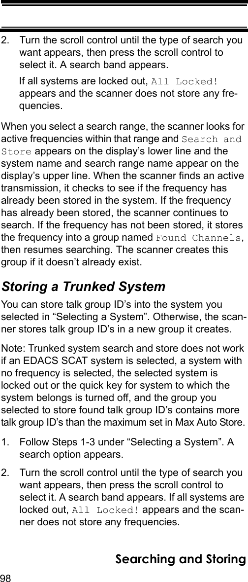 98Searching and Storing2. Turn the scroll control until the type of search you want appears, then press the scroll control to select it. A search band appears.If all systems are locked out, All Locked! appears and the scanner does not store any fre-quencies.When you select a search range, the scanner looks for active frequencies within that range and Search and Store appears on the display’s lower line and the system name and search range name appear on the display’s upper line. When the scanner finds an active transmission, it checks to see if the frequency has already been stored in the system. If the frequency has already been stored, the scanner continues to search. If the frequency has not been stored, it stores the frequency into a group named Found Channels, then resumes searching. The scanner creates this group if it doesn’t already exist.Storing a Trunked SystemYou can store talk group ID’s into the system you selected in “Selecting a System”. Otherwise, the scan-ner stores talk group ID’s in a new group it creates.Note: Trunked system search and store does not work if an EDACS SCAT system is selected, a system with no frequency is selected, the selected system is locked out or the quick key for system to which the system belongs is turned off, and the group you selected to store found talk group ID’s contains more talk group ID’s than the maximum set in Max Auto Store.1. Follow Steps 1-3 under “Selecting a System”. A search option appears.2. Turn the scroll control until the type of search you want appears, then press the scroll control to select it. A search band appears. If all systems are locked out, All Locked! appears and the scan-ner does not store any frequencies.