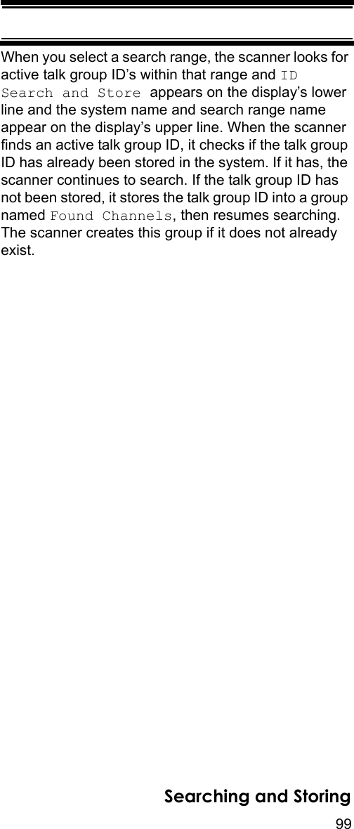 99Searching and StoringWhen you select a search range, the scanner looks for active talk group ID’s within that range and ID Search and Store appears on the display’s lower line and the system name and search range name appear on the display’s upper line. When the scanner finds an active talk group ID, it checks if the talk group ID has already been stored in the system. If it has, the scanner continues to search. If the talk group ID has not been stored, it stores the talk group ID into a group named Found Channels, then resumes searching. The scanner creates this group if it does not already exist.