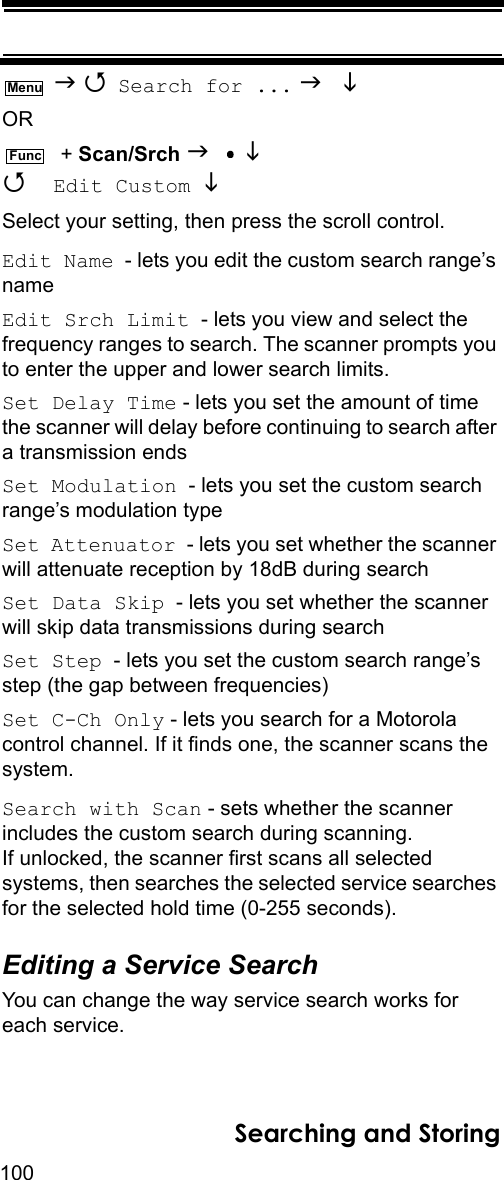 100Searching and Storing   Search for ...   OR  + Scan/Srch    Edit Custom Select your setting, then press the scroll control.Edit Name  - lets you edit the custom search range’s nameEdit Srch Limit  - lets you view and select the frequency ranges to search. The scanner prompts you to enter the upper and lower search limits.Set Delay Time - lets you set the amount of time the scanner will delay before continuing to search after a transmission endsSet Modulation  - lets you set the custom search range’s modulation typeSet Attenuator  - lets you set whether the scanner will attenuate reception by 18dB during searchSet Data Skip  - lets you set whether the scanner will skip data transmissions during searchSet Step  - lets you set the custom search range’s step (the gap between frequencies)Set C-Ch Only - lets you search for a Motorola control channel. If it finds one, the scanner scans the system.Search with Scan - sets whether the scanner includes the custom search during scanning. If unlocked, the scanner first scans all selected systems, then searches the selected service searches for the selected hold time (0-255 seconds).Editing a Service SearchYou can change the way service search works for each service.MenuFunc