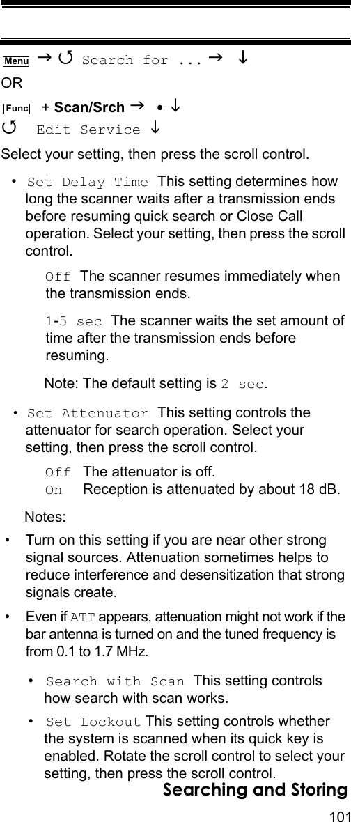 101Searching and Storing   Search for ...   OR  + Scan/Srch    Edit Service Select your setting, then press the scroll control.•Set Delay Time This setting determines how long the scanner waits after a transmission ends before resuming quick search or Close Call operation. Select your setting, then press the scroll control.Off The scanner resumes immediately when the transmission ends.1-5 sec The scanner waits the set amount of time after the transmission ends before resuming.Note: The default setting is 2 sec.• Set Attenuator This setting controls the attenuator for search operation. Select your setting, then press the scroll control.Off  The attenuator is off.On     Reception is attenuated by about 18 dB.Notes: • Turn on this setting if you are near other strong signal sources. Attenuation sometimes helps to reduce interference and desensitization that strong signals create.• Even if ATT appears, attenuation might not work if the bar antenna is turned on and the tuned frequency is from 0.1 to 1.7 MHz.•Search with Scan This setting controls how search with scan works.•Set Lockout This setting controls whether the system is scanned when its quick key is enabled. Rotate the scroll control to select your setting, then press the scroll control.MenuFunc