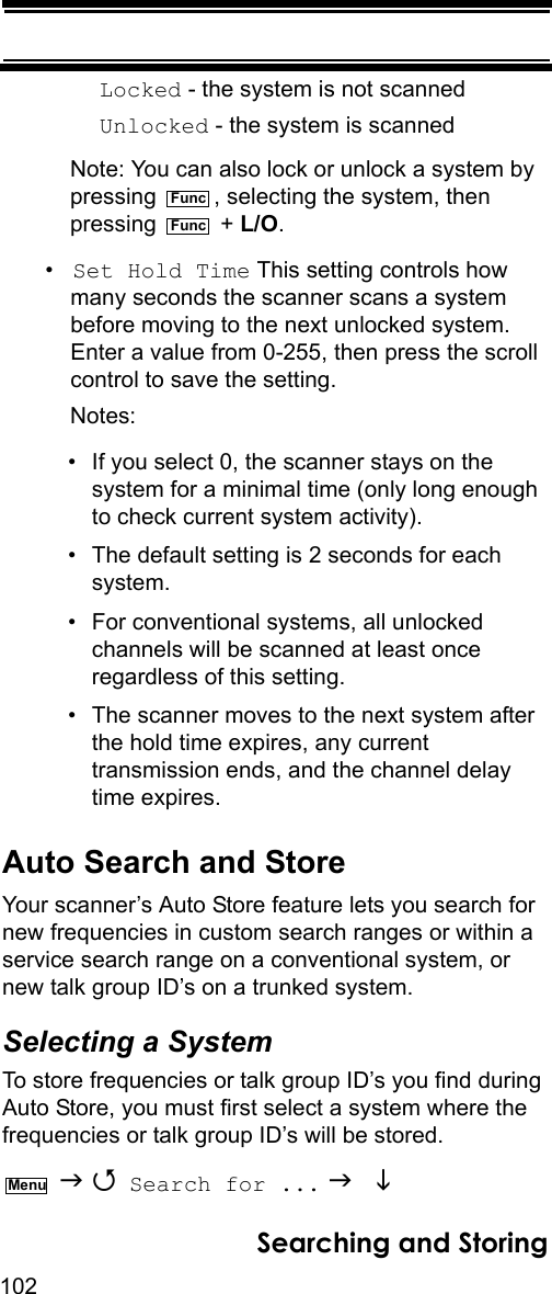 102Searching and StoringLocked - the system is not scannedUnlocked - the system is scannedNote: You can also lock or unlock a system by pressing  , selecting the system, then pressing  + L/O.•Set Hold Time This setting controls how many seconds the scanner scans a system before moving to the next unlocked system. Enter a value from 0-255, then press the scroll control to save the setting.Notes: • If you select 0, the scanner stays on the system for a minimal time (only long enough to check current system activity).• The default setting is 2 seconds for each system.• For conventional systems, all unlocked channels will be scanned at least once regardless of this setting.• The scanner moves to the next system after the hold time expires, any current transmission ends, and the channel delay time expires.Auto Search and StoreYour scanner’s Auto Store feature lets you search for new frequencies in custom search ranges or within a service search range on a conventional system, or new talk group ID’s on a trunked system.Selecting a SystemTo store frequencies or talk group ID’s you find during Auto Store, you must first select a system where the frequencies or talk group ID’s will be stored.   Search for ...   FuncFuncMenu