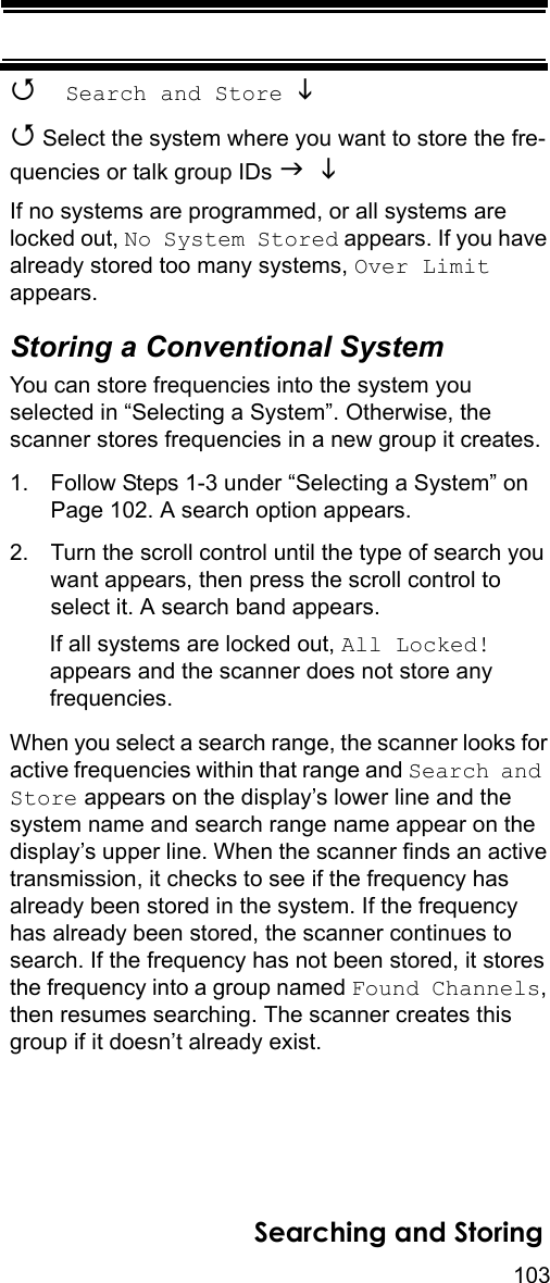 103Searching and Storing Search and Store  Select the system where you want to store the fre-quencies or talk group IDs   If no systems are programmed, or all systems are locked out, No System Stored appears. If you have already stored too many systems, Over Limit appears.Storing a Conventional SystemYou can store frequencies into the system you selected in “Selecting a System”. Otherwise, the scanner stores frequencies in a new group it creates.1. Follow Steps 1-3 under “Selecting a System” on Page 102. A search option appears.2. Turn the scroll control until the type of search you want appears, then press the scroll control to select it. A search band appears.If all systems are locked out, All Locked! appears and the scanner does not store any frequencies.When you select a search range, the scanner looks for active frequencies within that range and Search and Store appears on the display’s lower line and the system name and search range name appear on the display’s upper line. When the scanner finds an active transmission, it checks to see if the frequency has already been stored in the system. If the frequency has already been stored, the scanner continues to search. If the frequency has not been stored, it stores the frequency into a group named Found Channels, then resumes searching. The scanner creates this group if it doesn’t already exist.