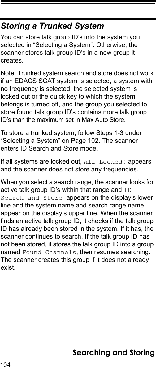 104Searching and StoringStoring a Trunked SystemYou can store talk group ID’s into the system you selected in “Selecting a System”. Otherwise, the scanner stores talk group ID’s in a new group it creates.Note: Trunked system search and store does not work if an EDACS SCAT system is selected, a system with no frequency is selected, the selected system is locked out or the quick key to which the system belongs is turned off, and the group you selected to store found talk group ID’s contains more talk group ID’s than the maximum set in Max Auto Store.To store a trunked system, follow Steps 1-3 under “Selecting a System” on Page 102. The scanner enters ID Search and Store mode.If all systems are locked out, All Locked! appears and the scanner does not store any frequencies.When you select a search range, the scanner looks for active talk group ID’s within that range and ID Search and Store appears on the display’s lower line and the system name and search range name appear on the display’s upper line. When the scanner finds an active talk group ID, it checks if the talk group ID has already been stored in the system. If it has, the scanner continues to search. If the talk group ID has not been stored, it stores the talk group ID into a group named Found Channels, then resumes searching. The scanner creates this group if it does not already exist.