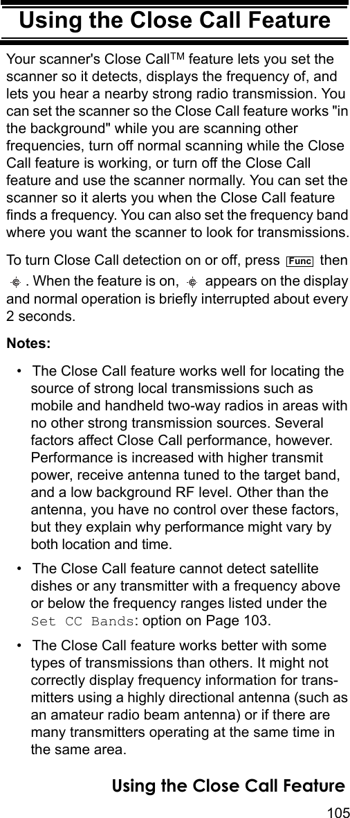 105Using the Close Call FeatureUsing the Close Call FeatureYour scanner&apos;s Close CallTM feature lets you set the scanner so it detects, displays the frequency of, and lets you hear a nearby strong radio transmission. You can set the scanner so the Close Call feature works &quot;in the background&quot; while you are scanning other frequencies, turn off normal scanning while the Close Call feature is working, or turn off the Close Call feature and use the scanner normally. You can set the scanner so it alerts you when the Close Call feature finds a frequency. You can also set the frequency band where you want the scanner to look for transmissions.To turn Close Call detection on or off, press   then . When the feature is on,   appears on the display and normal operation is briefly interrupted about every 2 seconds.Notes: • The Close Call feature works well for locating the source of strong local transmissions such as mobile and handheld two-way radios in areas with no other strong transmission sources. Several factors affect Close Call performance, however. Performance is increased with higher transmit power, receive antenna tuned to the target band, and a low background RF level. Other than the antenna, you have no control over these factors, but they explain why performance might vary by both location and time.• The Close Call feature cannot detect satellite dishes or any transmitter with a frequency above or below the frequency ranges listed under the Set CC Bands: option on Page 103.• The Close Call feature works better with some types of transmissions than others. It might not correctly display frequency information for trans-mitters using a highly directional antenna (such as an amateur radio beam antenna) or if there are many transmitters operating at the same time in the same area.FuncUsing the Close Call Feature