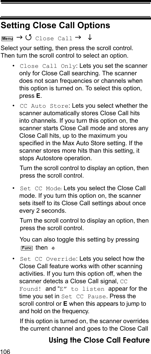 106Using the Close Call FeatureSetting Close Call Options   Close Call   Select your setting, then press the scroll control. Then turn the scroll control to select an option.•Close Call Only: Lets you set the scanner only for Close Call searching. The scanner does not scan frequencies or channels when this option is turned on. To select this option, press E.•CC Auto Store: Lets you select whether the scanner automatically stores Close Call hits into channels. If you turn this option on, the scanner starts Close Call mode and stores any Close Call hits, up to the maximum you specified in the Max Auto Store setting. If the scanner stores more hits than this setting, it stops Autostore operation.Turn the scroll control to display an option, then press the scroll control.•Set CC Mode: Lets you select the Close Call mode. If you turn this option on, the scanner sets itself to its Close Call settings about once every 2 seconds.Turn the scroll control to display an option, then press the scroll control.You can also toggle this setting by pressing  then •Set CC Override: Lets you select how the Close Call feature works with other scanning activities. If you turn this option off, when the scanner detects a Close Call signal, CC Found! and “E” to listen appear for the time you set in Set CC Pause. Press the scroll control or E when this appears to jump to and hold on the frequency.If this option is turned on, the scanner overrides the current channel and goes to the Close Call MenuFunc