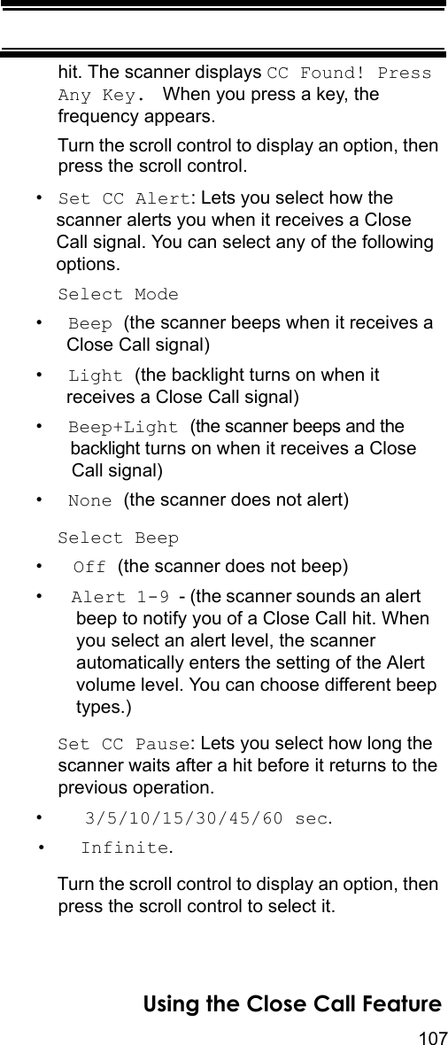 107Using the Close Call Featurehit. The scanner displays CC Found! Press Any Key.  When you press a key, the frequency appears.Turn the scroll control to display an option, then press the scroll control.•Set CC Alert: Lets you select how the scanner alerts you when it receives a Close Call signal. You can select any of the following options.Select Mode•  Beep (the scanner beeps when it receives a  Close Call signal)•  Light (the backlight turns on when it  receives a Close Call signal)•  Beep+Light (the scanner beeps and the   backlight turns on when it receives a Close   Call signal) •  None (the scanner does not alert)Select Beep•   Off (the scanner does not beep)•   Alert 1-9 - (the scanner sounds an alert     beep to notify you of a Close Call hit. When you select an alert level, the scanner automatically enters the setting of the Alert volume level. You can choose different beep types.)Set CC Pause: Lets you select how long the scanner waits after a hit before it returns to the previous operation.•    3/5/10/15/30/45/60 sec. •   Infinite.Turn the scroll control to display an option, then press the scroll control to select it.