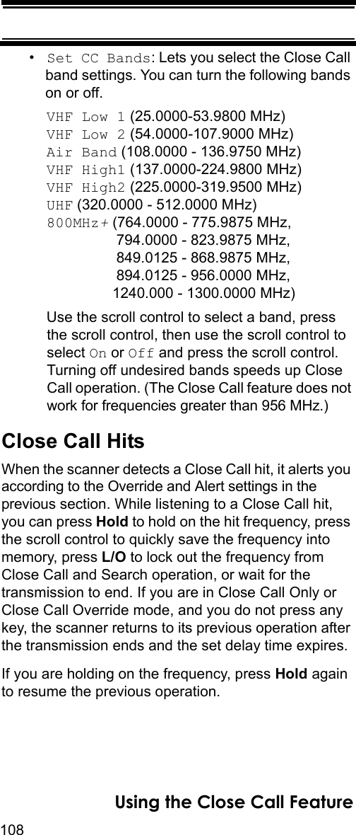 108Using the Close Call Feature•Set CC Bands: Lets you select the Close Call band settings. You can turn the following bands on or off.VHF Low 1 (25.0000-53.9800 MHz) VHF Low 2 (54.0000-107.9000 MHz) Air Band (108.0000 - 136.9750 MHz)VHF High1 (137.0000-224.9800 MHz)VHF High2 (225.0000-319.9500 MHz)UHF (320.0000 - 512.0000 MHz)800MHz+ (764.0000 - 775.9875 MHz,                 794.0000 - 823.9875 MHz,                 849.0125 - 868.9875 MHz,                 894.0125 - 956.0000 MHz,                1240.000 - 1300.0000 MHz)Use the scroll control to select a band, press the scroll control, then use the scroll control to select On or Off and press the scroll control. Turning off undesired bands speeds up Close Call operation. (The Close Call feature does not work for frequencies greater than 956 MHz.)Close Call HitsWhen the scanner detects a Close Call hit, it alerts you according to the Override and Alert settings in the previous section. While listening to a Close Call hit, you can press Hold to hold on the hit frequency, press the scroll control to quickly save the frequency into memory, press L/O to lock out the frequency from Close Call and Search operation, or wait for the transmission to end. If you are in Close Call Only or Close Call Override mode, and you do not press any key, the scanner returns to its previous operation after the transmission ends and the set delay time expires.If you are holding on the frequency, press Hold again to resume the previous operation.